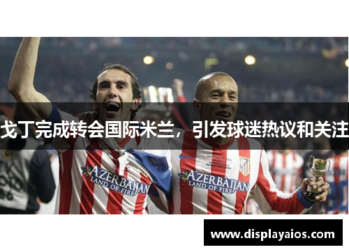 戈丁完成转会国际米兰，引发球迷热议和关注