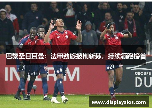 巴黎圣日耳曼：法甲劲旅披荆斩棘，持续领跑榜首