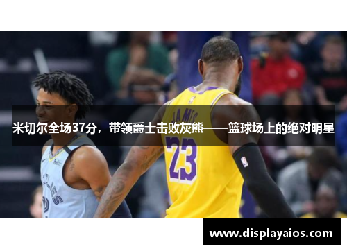 米切尔全场37分，带领爵士击败灰熊——篮球场上的绝对明星