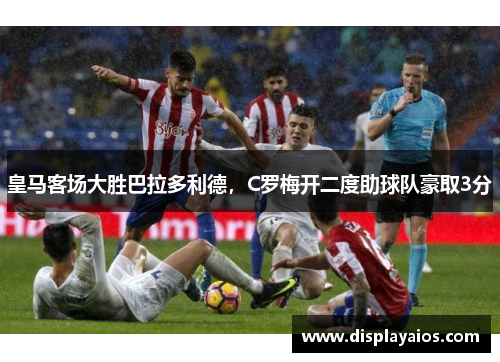 皇马客场大胜巴拉多利德，C罗梅开二度助球队豪取3分