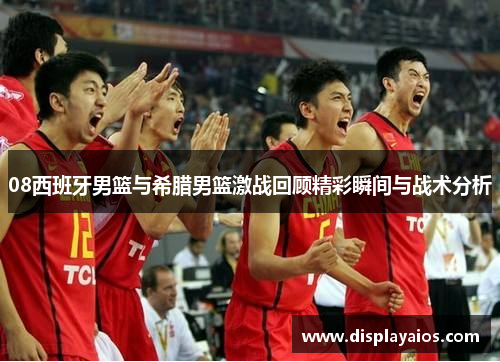 08西班牙男篮与希腊男篮激战回顾精彩瞬间与战术分析