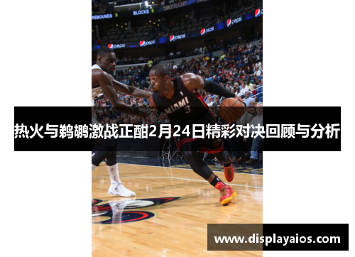 热火与鹈鹕激战正酣2月24日精彩对决回顾与分析