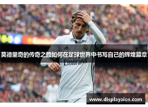 莫德里奇的传奇之路如何在足球世界中书写自己的辉煌篇章