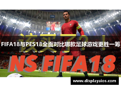 FIFA18与PES18全面对比哪款足球游戏更胜一筹