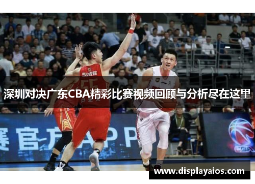 深圳对决广东CBA精彩比赛视频回顾与分析尽在这里