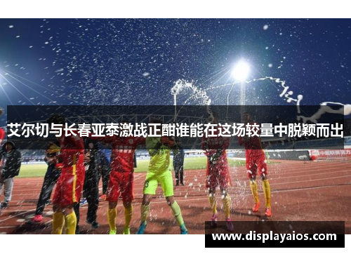 艾尔切与长春亚泰激战正酣谁能在这场较量中脱颖而出